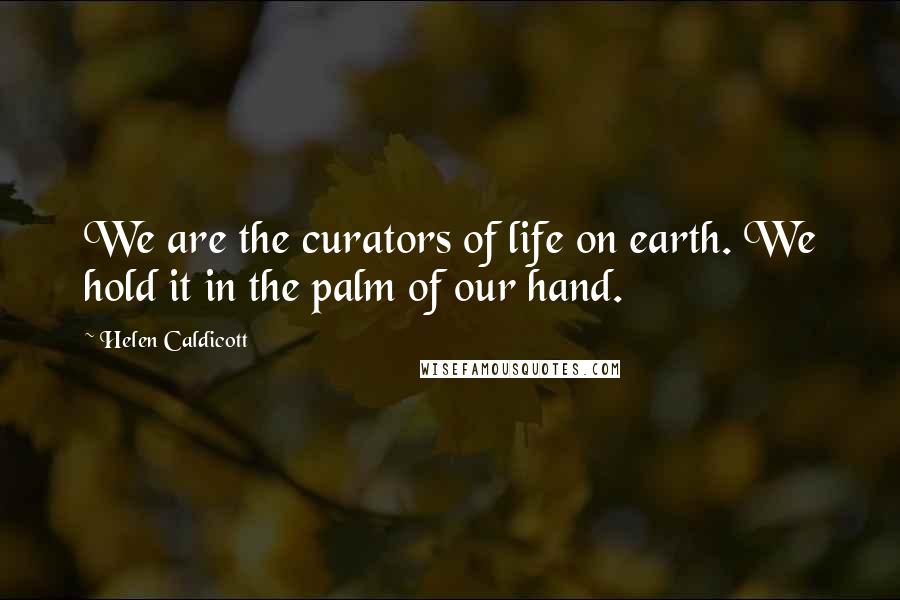 Helen Caldicott Quotes: We are the curators of life on earth. We hold it in the palm of our hand.
