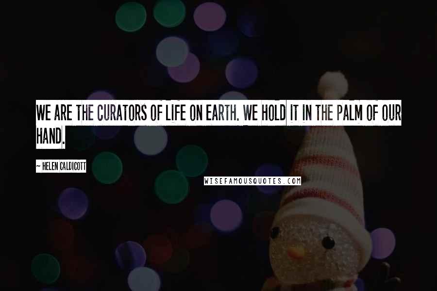 Helen Caldicott Quotes: We are the curators of life on earth. We hold it in the palm of our hand.