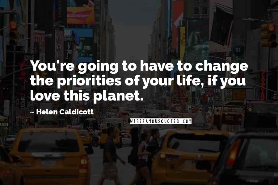 Helen Caldicott Quotes: You're going to have to change the priorities of your life, if you love this planet.