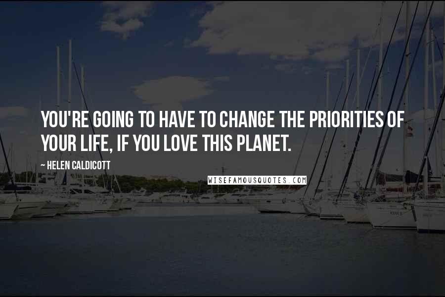 Helen Caldicott Quotes: You're going to have to change the priorities of your life, if you love this planet.