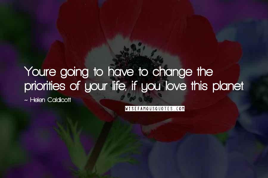 Helen Caldicott Quotes: You're going to have to change the priorities of your life, if you love this planet.
