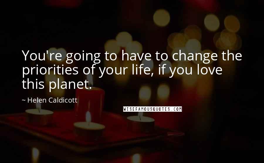 Helen Caldicott Quotes: You're going to have to change the priorities of your life, if you love this planet.