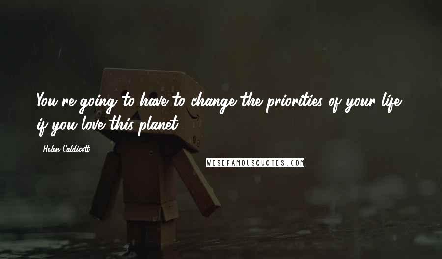 Helen Caldicott Quotes: You're going to have to change the priorities of your life, if you love this planet.