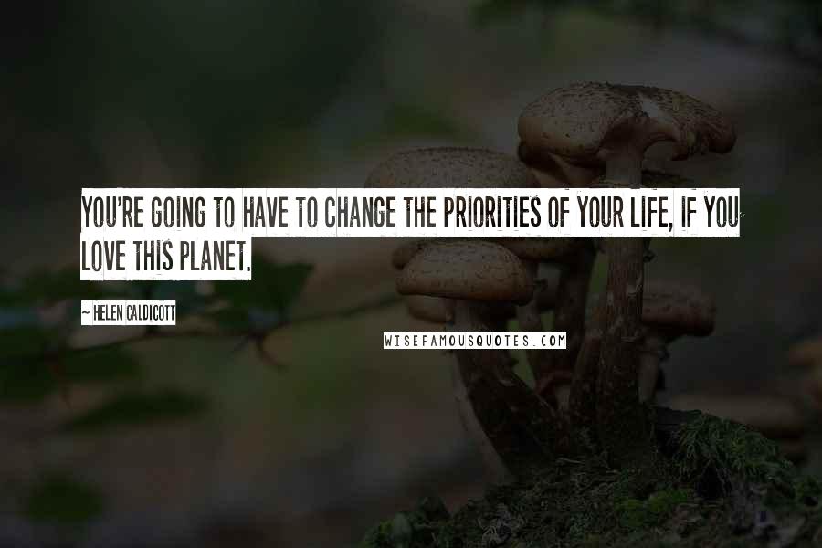 Helen Caldicott Quotes: You're going to have to change the priorities of your life, if you love this planet.