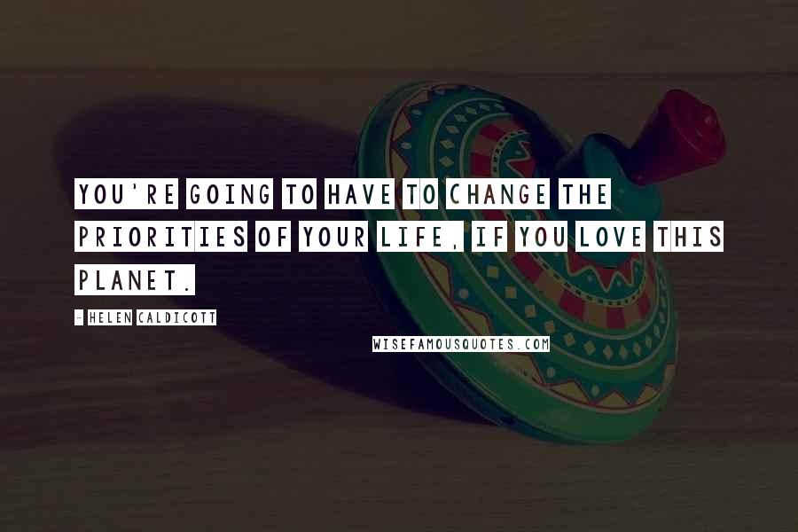 Helen Caldicott Quotes: You're going to have to change the priorities of your life, if you love this planet.