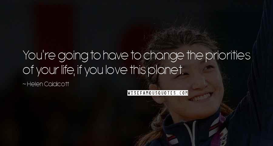 Helen Caldicott Quotes: You're going to have to change the priorities of your life, if you love this planet.