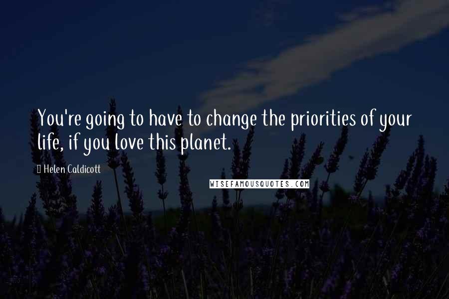 Helen Caldicott Quotes: You're going to have to change the priorities of your life, if you love this planet.