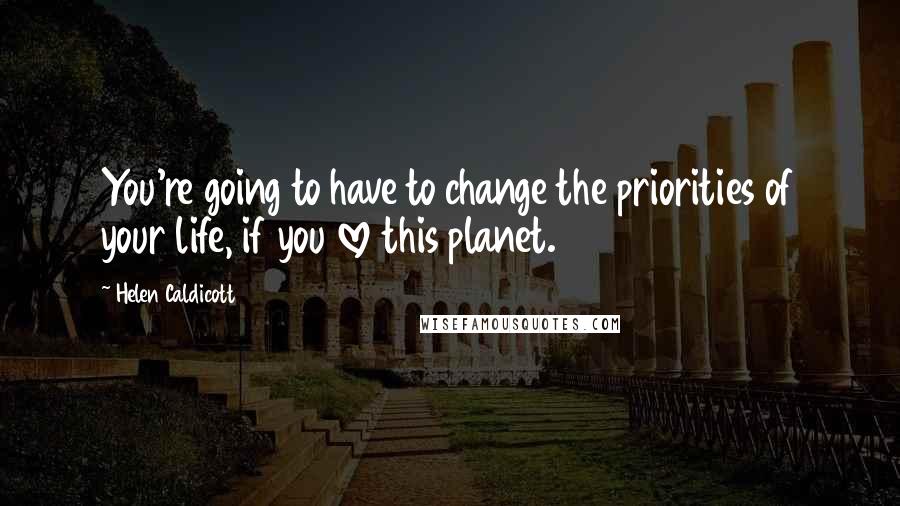 Helen Caldicott Quotes: You're going to have to change the priorities of your life, if you love this planet.