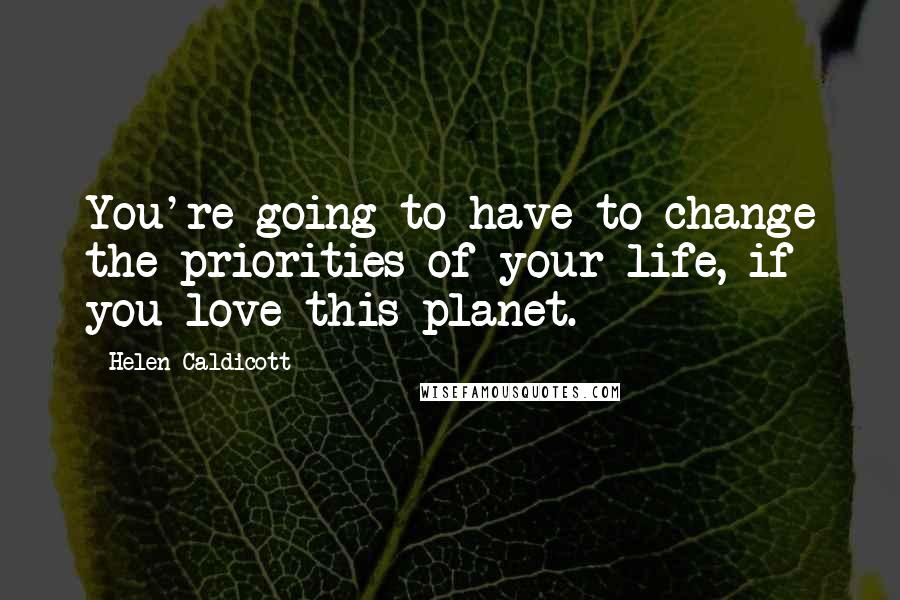 Helen Caldicott Quotes: You're going to have to change the priorities of your life, if you love this planet.