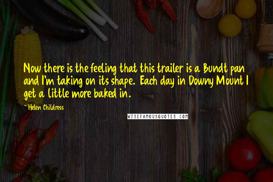 Helen Childress Quotes: Now there is the feeling that this trailer is a Bundt pan and I'm taking on its shape. Each day in Downy Mount I get a little more baked in.