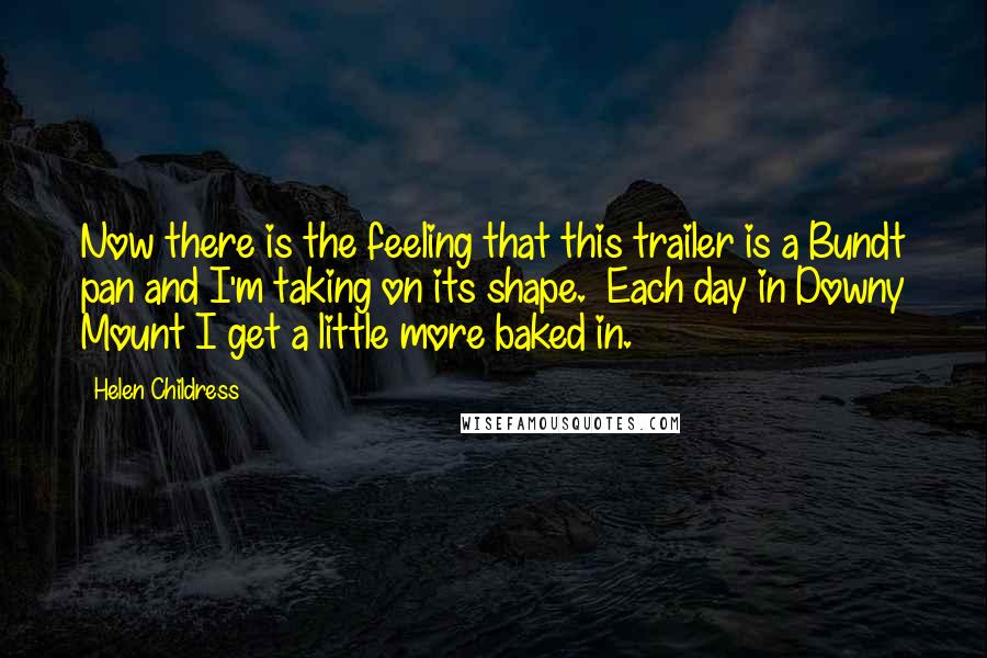 Helen Childress Quotes: Now there is the feeling that this trailer is a Bundt pan and I'm taking on its shape. Each day in Downy Mount I get a little more baked in.