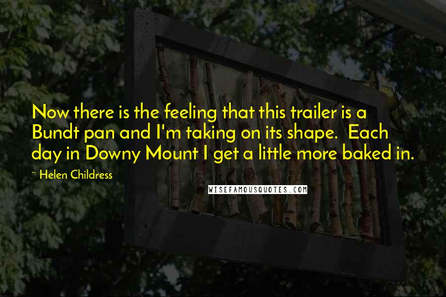 Helen Childress Quotes: Now there is the feeling that this trailer is a Bundt pan and I'm taking on its shape. Each day in Downy Mount I get a little more baked in.