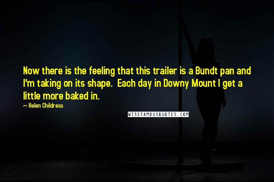 Helen Childress Quotes: Now there is the feeling that this trailer is a Bundt pan and I'm taking on its shape. Each day in Downy Mount I get a little more baked in.