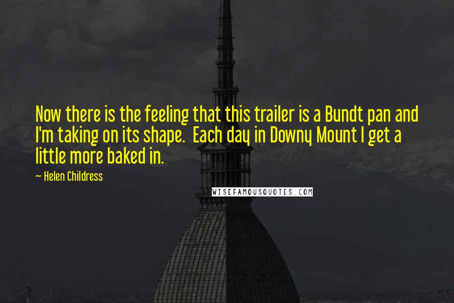 Helen Childress Quotes: Now there is the feeling that this trailer is a Bundt pan and I'm taking on its shape. Each day in Downy Mount I get a little more baked in.