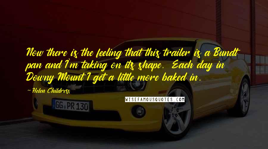 Helen Childress Quotes: Now there is the feeling that this trailer is a Bundt pan and I'm taking on its shape. Each day in Downy Mount I get a little more baked in.