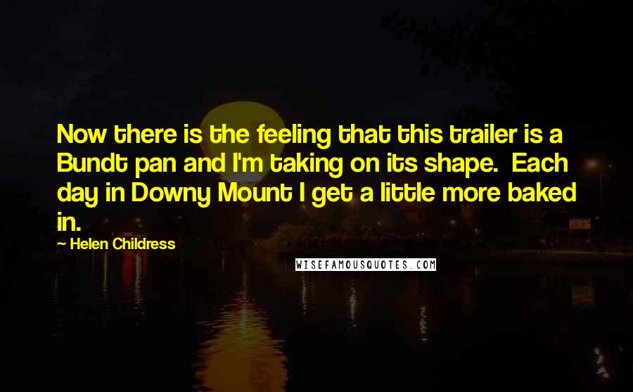 Helen Childress Quotes: Now there is the feeling that this trailer is a Bundt pan and I'm taking on its shape. Each day in Downy Mount I get a little more baked in.