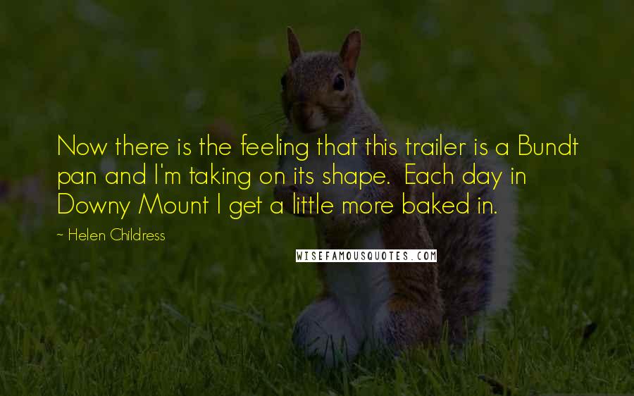 Helen Childress Quotes: Now there is the feeling that this trailer is a Bundt pan and I'm taking on its shape. Each day in Downy Mount I get a little more baked in.
