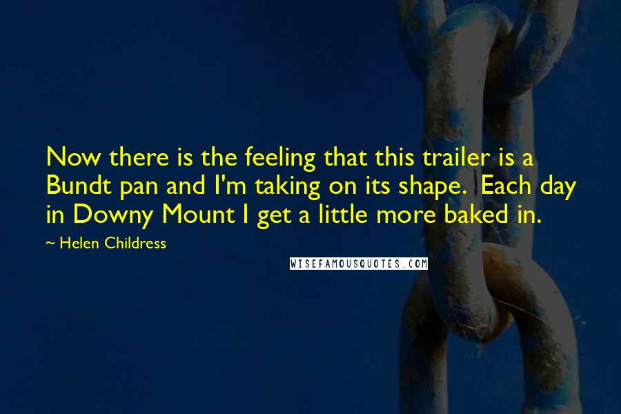 Helen Childress Quotes: Now there is the feeling that this trailer is a Bundt pan and I'm taking on its shape. Each day in Downy Mount I get a little more baked in.