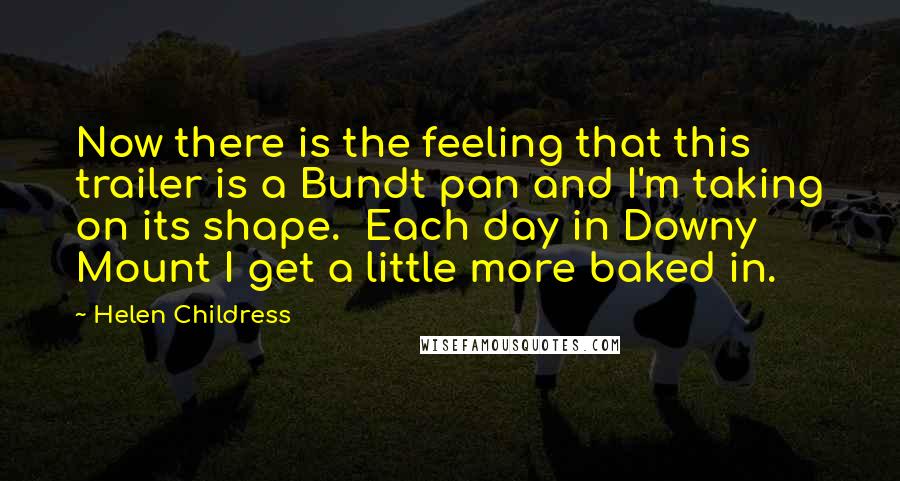 Helen Childress Quotes: Now there is the feeling that this trailer is a Bundt pan and I'm taking on its shape. Each day in Downy Mount I get a little more baked in.