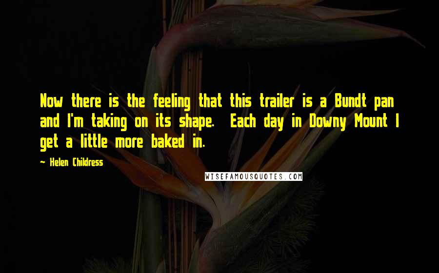 Helen Childress Quotes: Now there is the feeling that this trailer is a Bundt pan and I'm taking on its shape. Each day in Downy Mount I get a little more baked in.