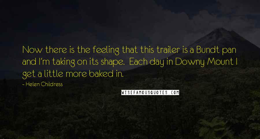 Helen Childress Quotes: Now there is the feeling that this trailer is a Bundt pan and I'm taking on its shape. Each day in Downy Mount I get a little more baked in.