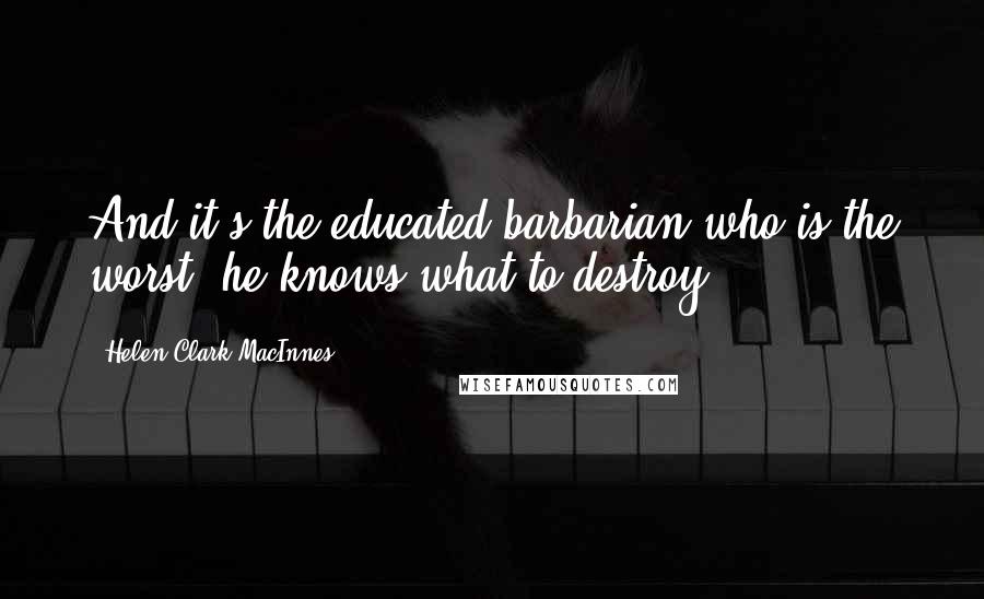 Helen Clark MacInnes Quotes: And it's the educated barbarian who is the worst: he knows what to destroy.