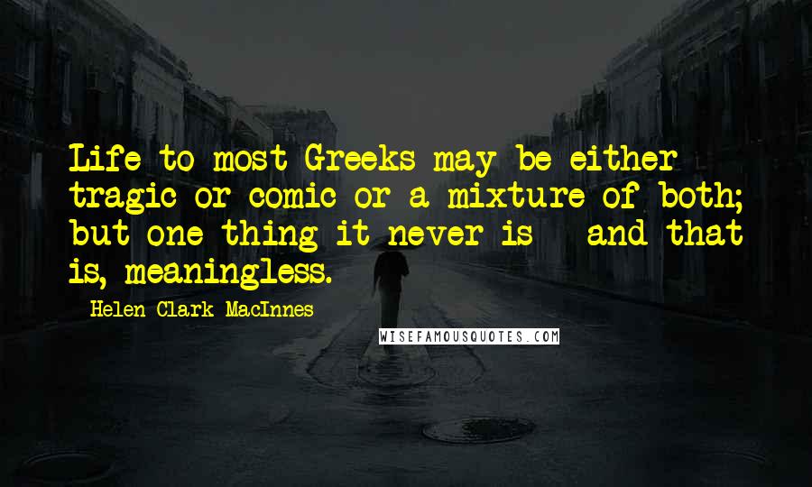 Helen Clark MacInnes Quotes: Life to most Greeks may be either tragic or comic or a mixture of both; but one thing it never is - and that is, meaningless.
