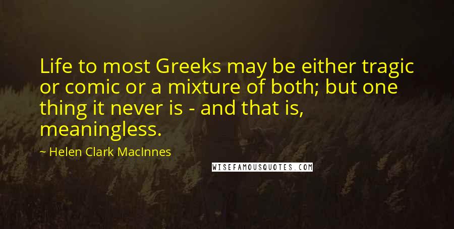 Helen Clark MacInnes Quotes: Life to most Greeks may be either tragic or comic or a mixture of both; but one thing it never is - and that is, meaningless.