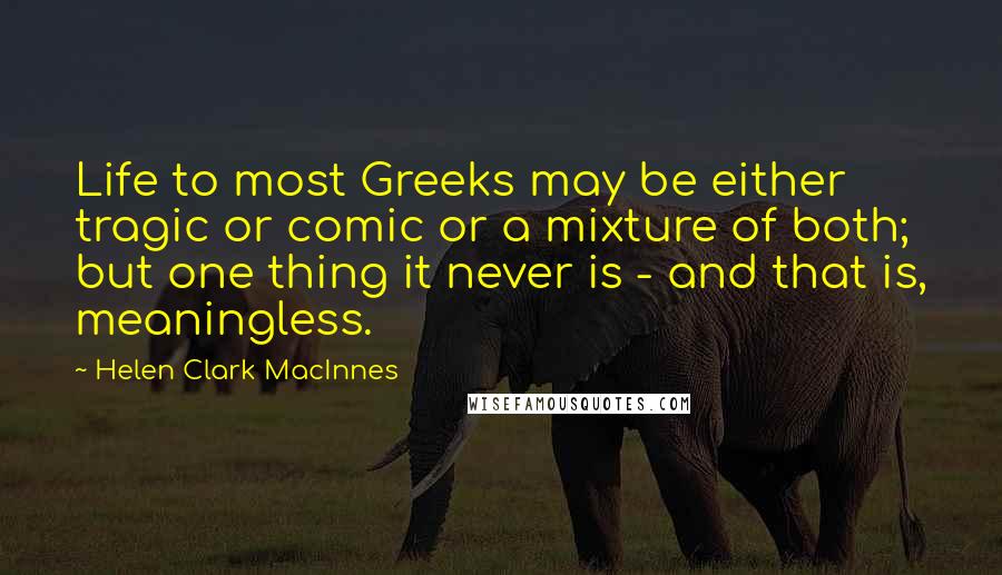 Helen Clark MacInnes Quotes: Life to most Greeks may be either tragic or comic or a mixture of both; but one thing it never is - and that is, meaningless.