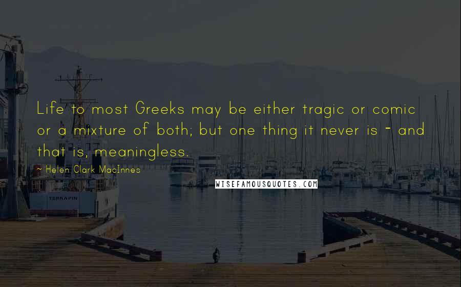 Helen Clark MacInnes Quotes: Life to most Greeks may be either tragic or comic or a mixture of both; but one thing it never is - and that is, meaningless.