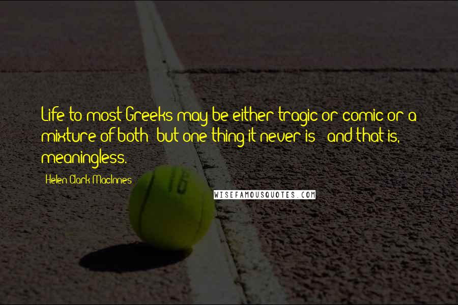 Helen Clark MacInnes Quotes: Life to most Greeks may be either tragic or comic or a mixture of both; but one thing it never is - and that is, meaningless.
