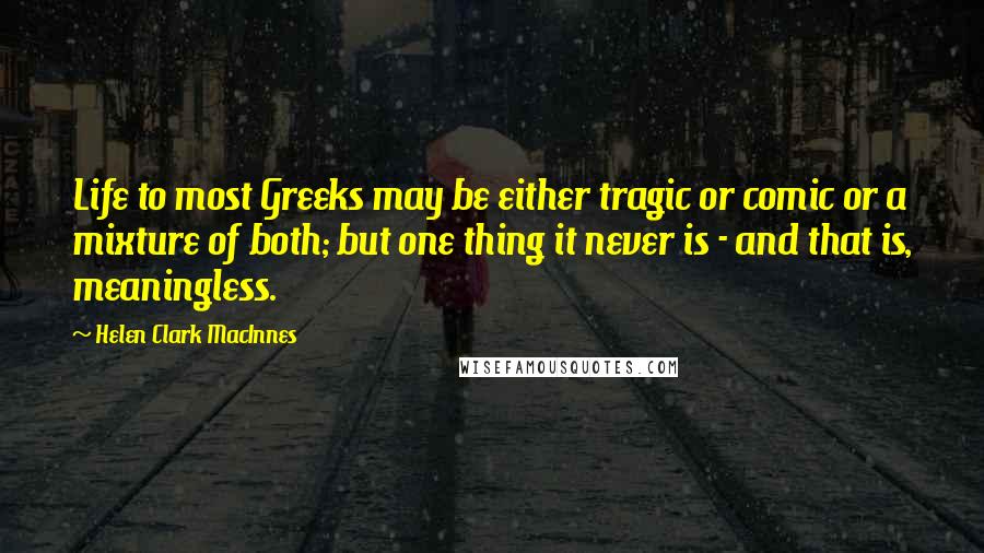 Helen Clark MacInnes Quotes: Life to most Greeks may be either tragic or comic or a mixture of both; but one thing it never is - and that is, meaningless.