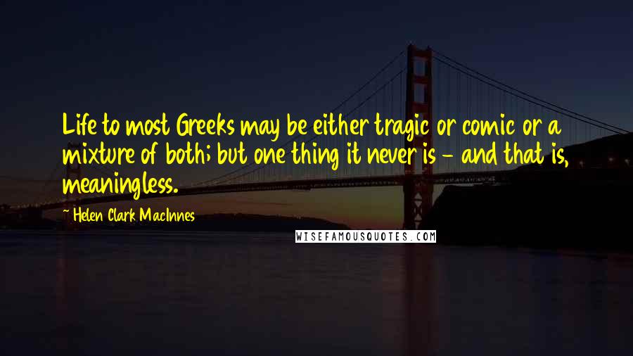 Helen Clark MacInnes Quotes: Life to most Greeks may be either tragic or comic or a mixture of both; but one thing it never is - and that is, meaningless.