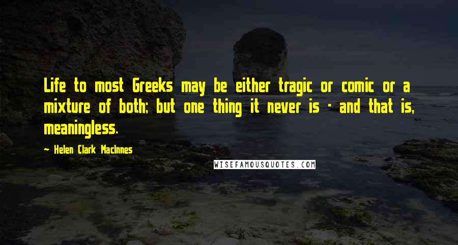 Helen Clark MacInnes Quotes: Life to most Greeks may be either tragic or comic or a mixture of both; but one thing it never is - and that is, meaningless.