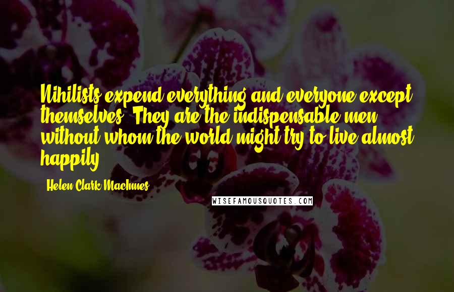 Helen Clark MacInnes Quotes: Nihilists expend everything and everyone except themselves. They are the indispensable men, without whom the world might try to live almost happily.