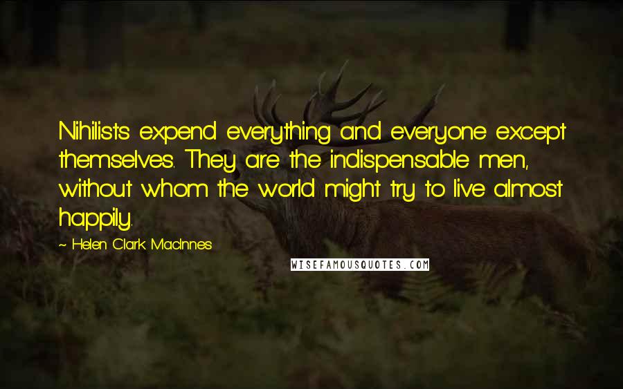 Helen Clark MacInnes Quotes: Nihilists expend everything and everyone except themselves. They are the indispensable men, without whom the world might try to live almost happily.