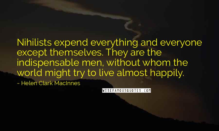 Helen Clark MacInnes Quotes: Nihilists expend everything and everyone except themselves. They are the indispensable men, without whom the world might try to live almost happily.