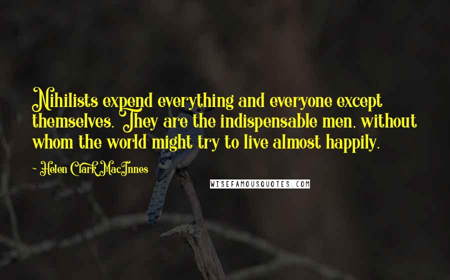 Helen Clark MacInnes Quotes: Nihilists expend everything and everyone except themselves. They are the indispensable men, without whom the world might try to live almost happily.