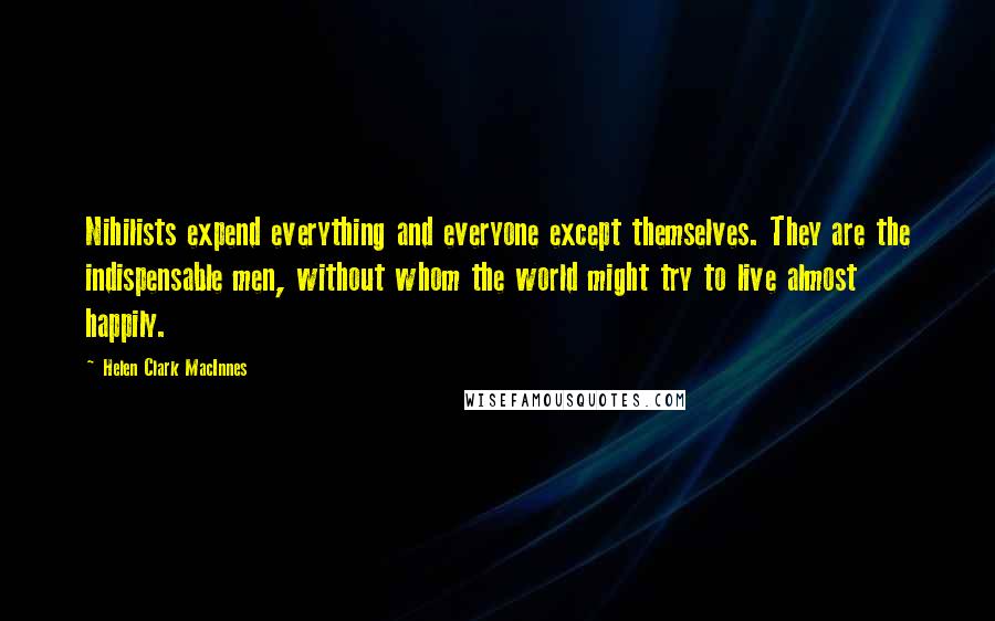 Helen Clark MacInnes Quotes: Nihilists expend everything and everyone except themselves. They are the indispensable men, without whom the world might try to live almost happily.