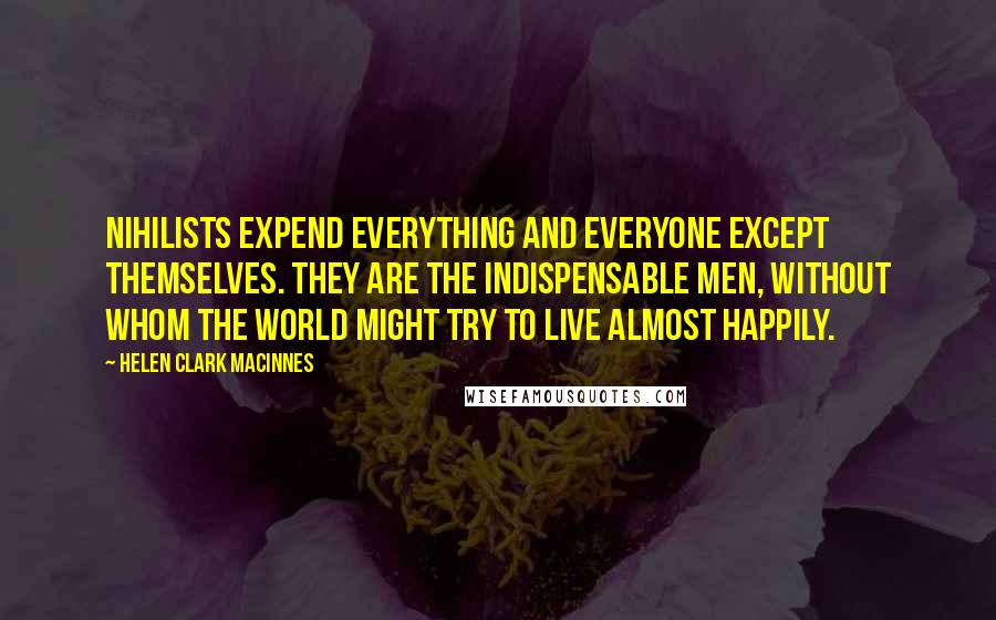 Helen Clark MacInnes Quotes: Nihilists expend everything and everyone except themselves. They are the indispensable men, without whom the world might try to live almost happily.