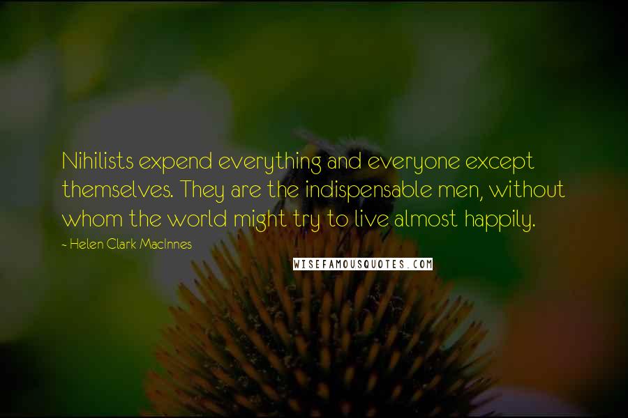 Helen Clark MacInnes Quotes: Nihilists expend everything and everyone except themselves. They are the indispensable men, without whom the world might try to live almost happily.