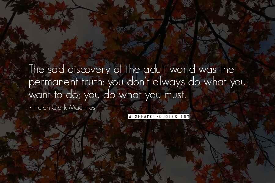 Helen Clark MacInnes Quotes: The sad discovery of the adult world was the permanent truth: you don't always do what you want to do; you do what you must.
