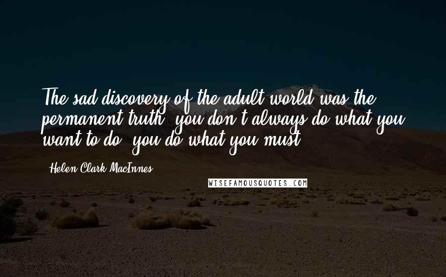 Helen Clark MacInnes Quotes: The sad discovery of the adult world was the permanent truth: you don't always do what you want to do; you do what you must.
