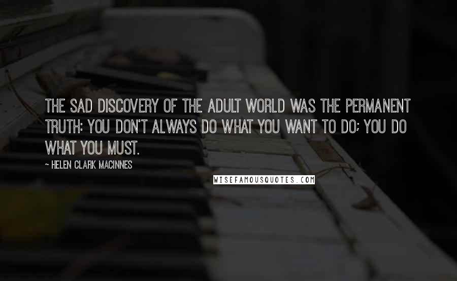 Helen Clark MacInnes Quotes: The sad discovery of the adult world was the permanent truth: you don't always do what you want to do; you do what you must.