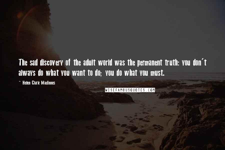 Helen Clark MacInnes Quotes: The sad discovery of the adult world was the permanent truth: you don't always do what you want to do; you do what you must.