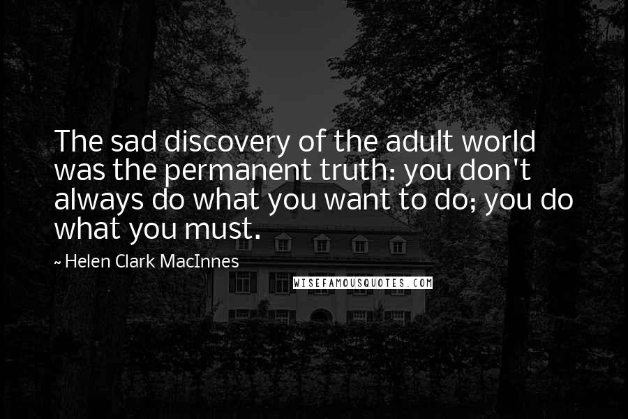 Helen Clark MacInnes Quotes: The sad discovery of the adult world was the permanent truth: you don't always do what you want to do; you do what you must.
