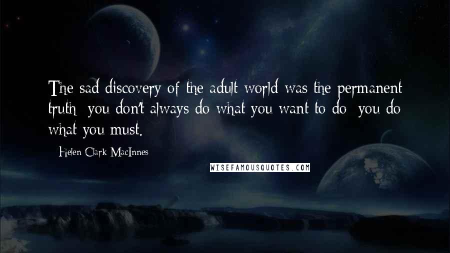 Helen Clark MacInnes Quotes: The sad discovery of the adult world was the permanent truth: you don't always do what you want to do; you do what you must.