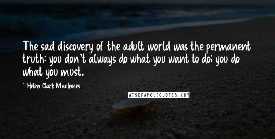 Helen Clark MacInnes Quotes: The sad discovery of the adult world was the permanent truth: you don't always do what you want to do; you do what you must.