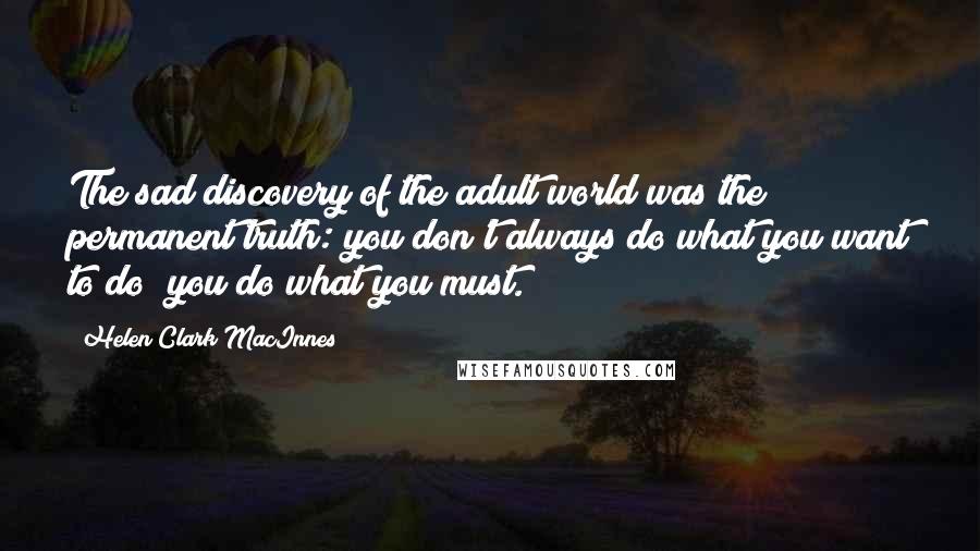Helen Clark MacInnes Quotes: The sad discovery of the adult world was the permanent truth: you don't always do what you want to do; you do what you must.