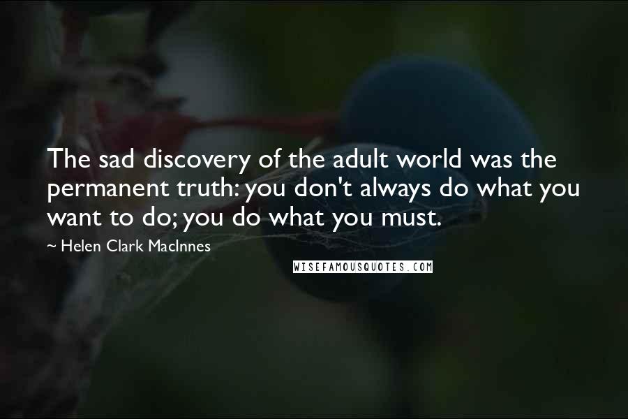 Helen Clark MacInnes Quotes: The sad discovery of the adult world was the permanent truth: you don't always do what you want to do; you do what you must.